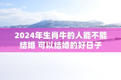 2025年生肖牛的人能不能结婚 可以结婚的好日子