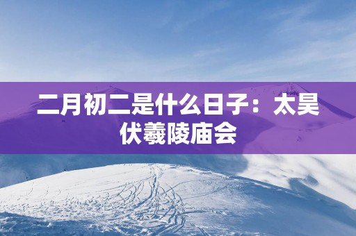 二月初二是什么日子：太昊伏羲陵庙会