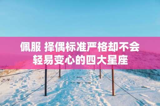 佩服 择偶标准严格却不会轻易变心的四大星座