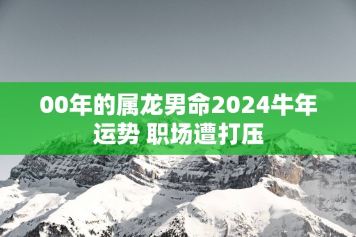 00年的属龙男命2025蛇年运势 职场遭打压