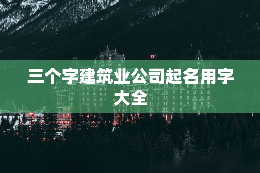 三个字建筑业公司起名用字大全