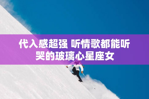 代入感超强 听情歌都能听哭的玻璃心星座女