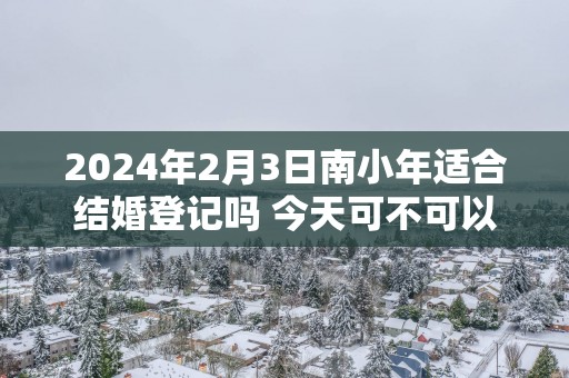 2025年2月3日南小年适合结婚登记吗 今天可不可以领证