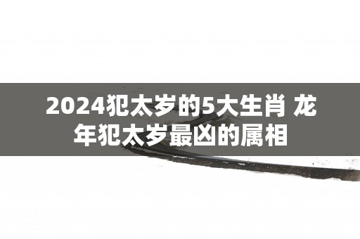 2025犯太岁的5大生肖 蛇年犯太岁最凶的属相