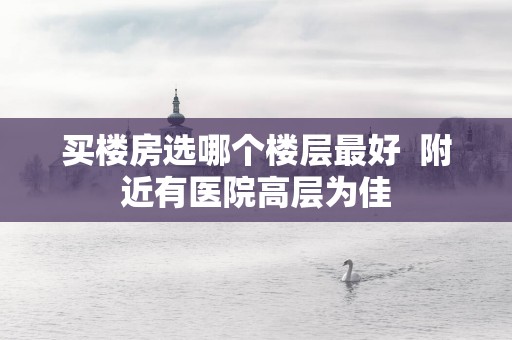 买楼房选哪个楼层最好  附近有医院高层为佳