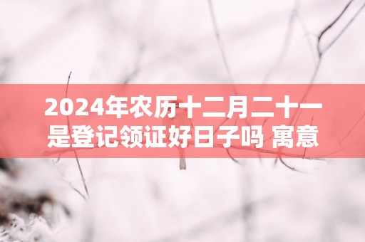 2025年农历十二月二十一是登记领证好日子吗 寓意吉利么