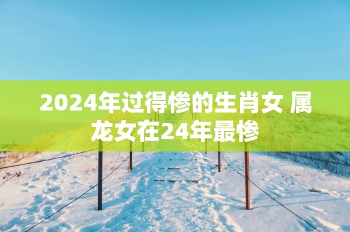 2025年过得惨的生肖女 属龙女在24年最惨