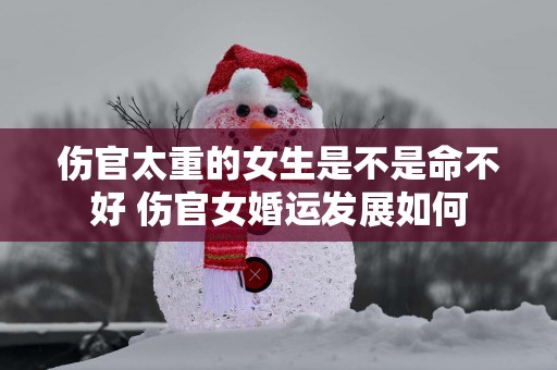 伤官太重的女生是不是命不好 伤官女婚运发展如何
