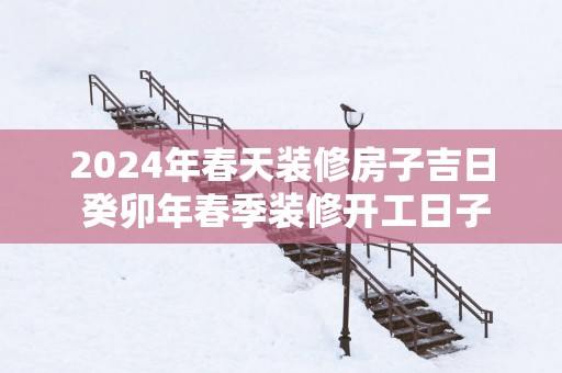 2025年春天装修房子吉日 癸卯年春季装修开工日子查询