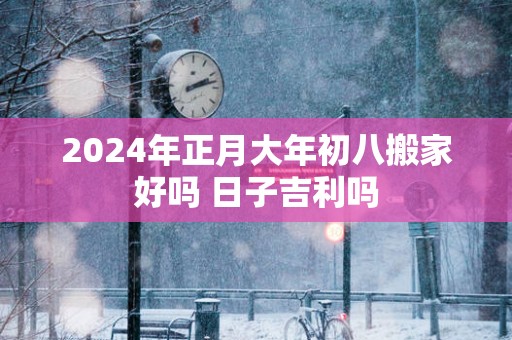 2025年正月大年初八搬家好吗 日子吉利吗