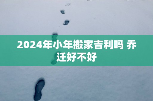 2025年小年搬家吉利吗 乔迁好不好