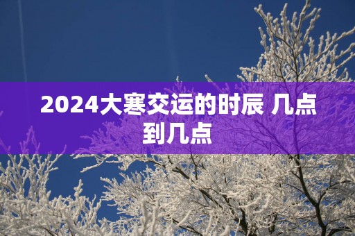 2025大寒交运的时辰 几点到几点
