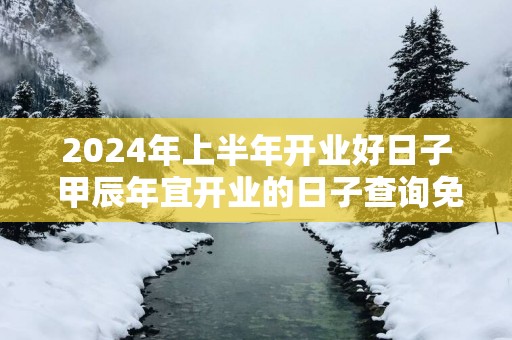 2025年上半年开业好日子 甲辰年宜开业的日子查询免费