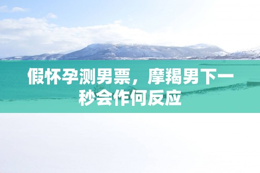 假怀孕测男票，摩羯男下一秒会作何反应
