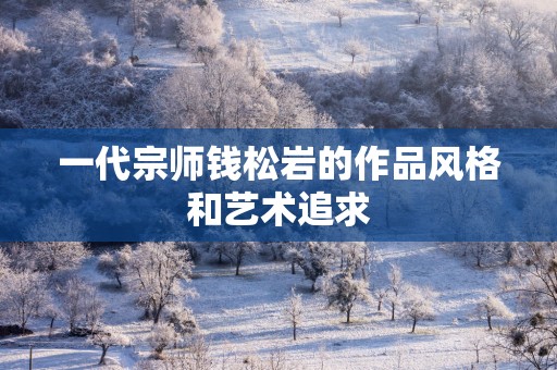 一代宗师钱松岩的作品风格和艺术追求