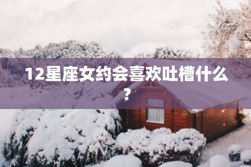 12星座女约会喜欢吐槽什么？