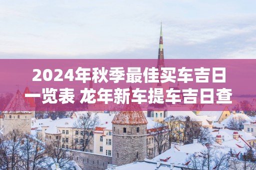2025年秋季最佳买车吉日一览表 蛇年新车提车吉日查询