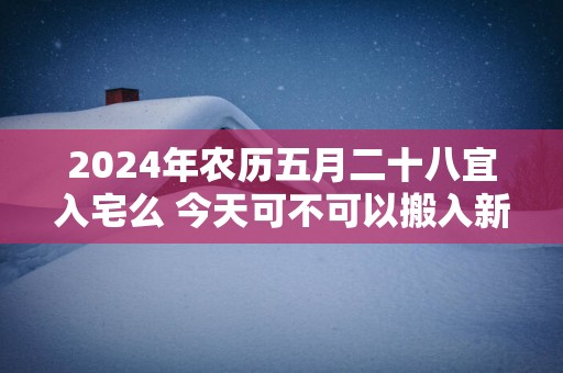 2025年农历五月二十八宜入宅么 今天可不可以搬入新家
