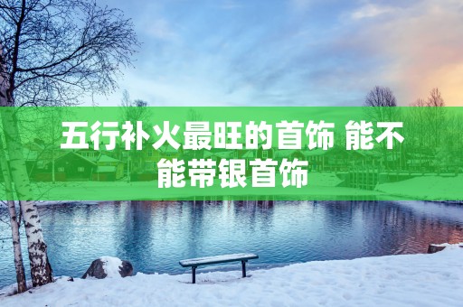五行补火最旺的首饰 能不能带银首饰
