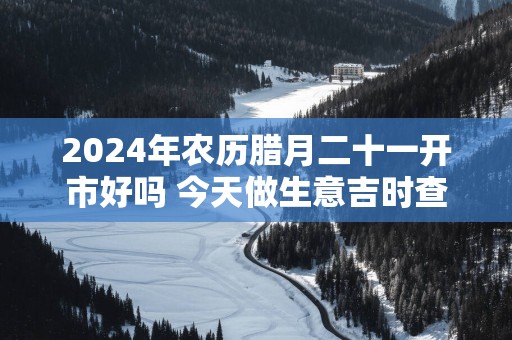 2025年农历腊月二十一开市好吗 今天做生意吉时查询