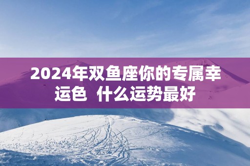 2026年双鱼座你的专属幸运色 什么运势最好 2026年双鱼座你的专属幸运色 什么运势最好