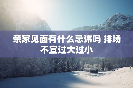 亲家见面有什么忌讳吗 排场不宜过大过小