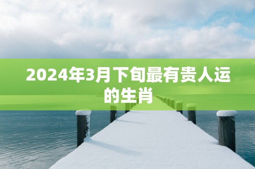 2025年3月下旬最有贵人运的生肖