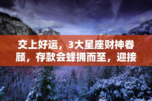 交上好运，3大星座财神眷顾，存款会蜂拥而至，迎接更好的新生活