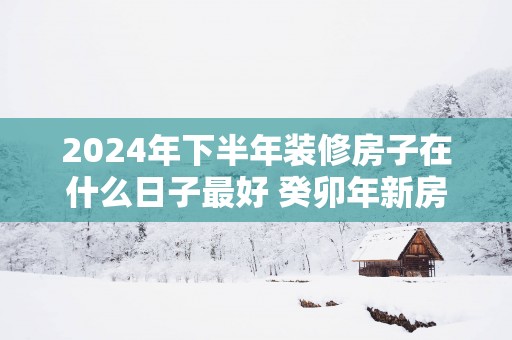 2025年下半年装修房子在什么日子最好 癸卯年新房装修动工吉日查询表