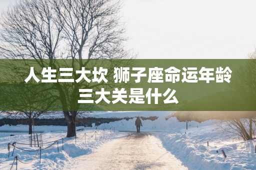 人生三大坎 狮子座命运年龄三大关是什么