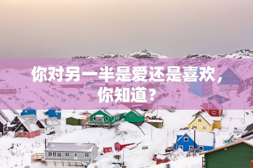你对另一半是爱还是喜欢，你知道？