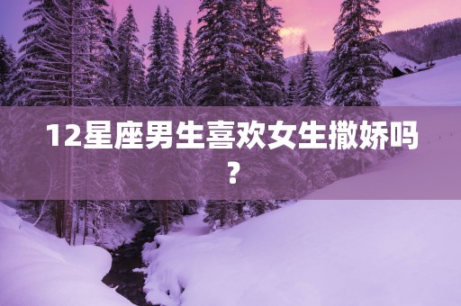 12星座男生喜欢女生撒娇吗？