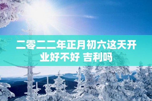 二零二二年正月初六这天开业好不好 吉利吗