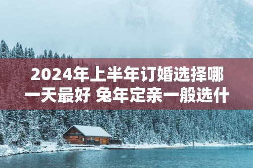 2025年上半年订婚选择哪一天最好 蛇年定亲一般选什么日子