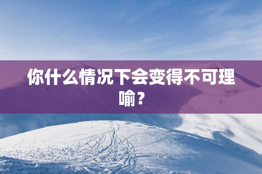 你什么情况下会变得不可理喻？