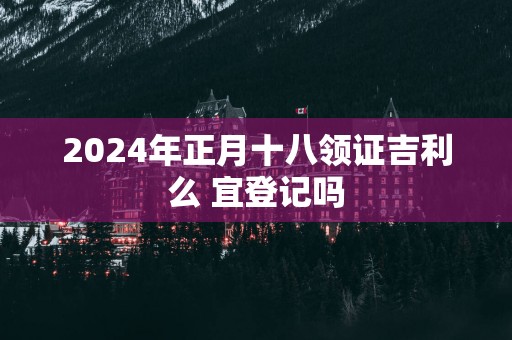 2025年正月十八领证吉利么 宜登记吗