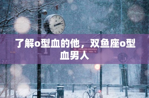 了解o型血的他，双鱼座o型血男人
