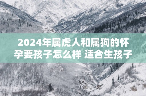 2025年属虎人和属狗的怀孕要孩子怎么样 适合生孩子