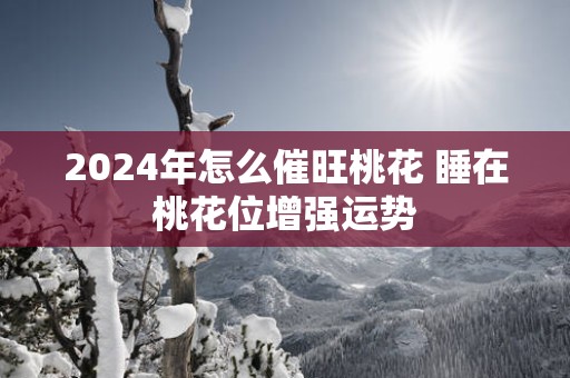 2025年怎么催旺桃花 睡在桃花位增强运势