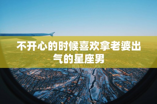 不开心的时候喜欢拿老婆出气的星座男