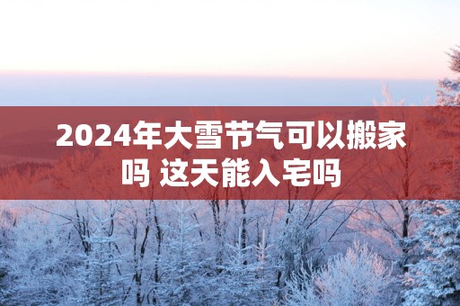 2025年大雪节气可以搬家吗 这天能入宅吗
