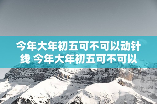 今年大年初五可不可以动针线 今年大年初五可不可以动针线