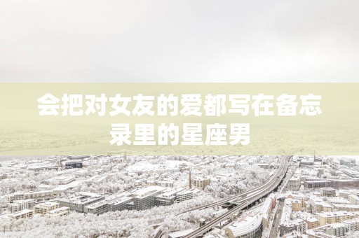 会把对女友的爱都写在备忘录里的星座男