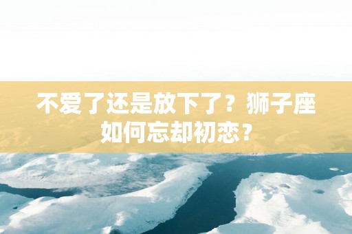 不爱了还是放下了？狮子座如何忘却初恋？