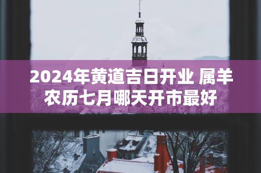 2025年黄道吉日开业 属羊农历七月哪天开市最好
