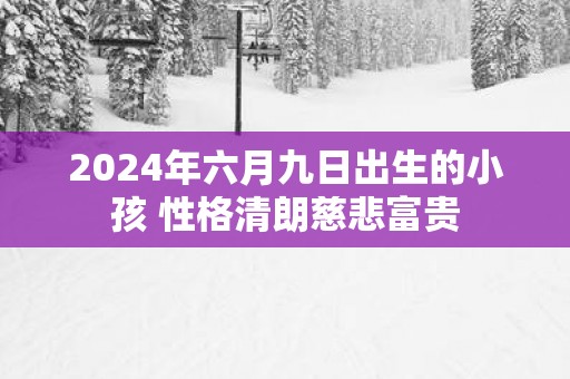 2025年六月九日出生的小孩 性格清朗慈悲富贵