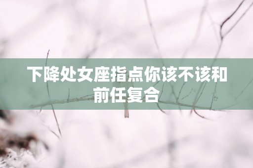下降处女座指点你该不该和前任复合