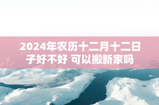 2025年农历十二月十二日子好不好 可以搬新家吗