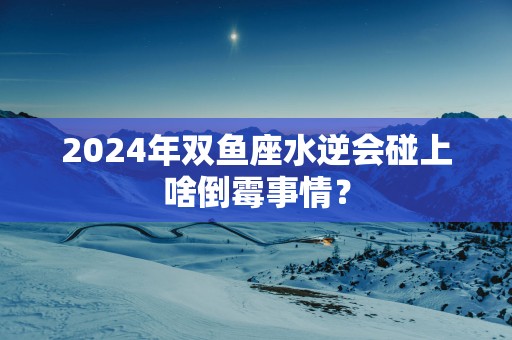 2025年双鱼座水逆会碰上啥倒霉事情？
