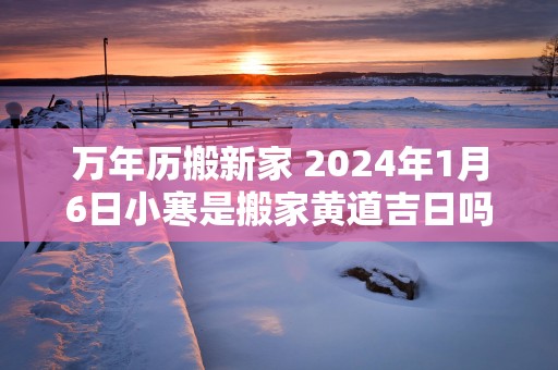 万年历搬新家 2025年1月6日小寒是搬家黄道吉日吗